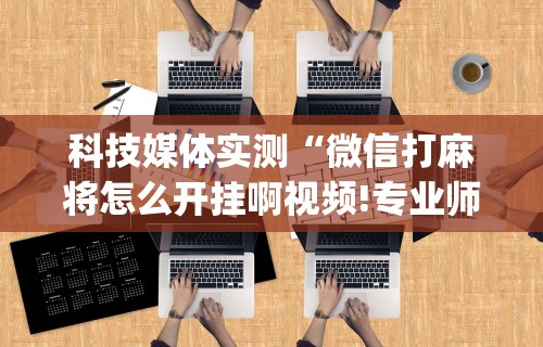 科技媒体实测“微信打麻将怎么开挂啊视频!专业师傅带你一起了解(确实有挂) 科技媒体实测“微信打麻将怎么开挂啊视频!专业师傅带你一起了解(确实有挂)