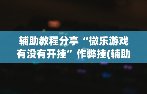辅助教程分享“微乐游戏有没有开挂	”作弊挂(辅助外挂+