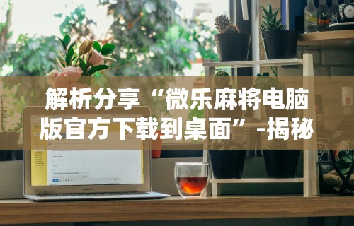 解析分享“微乐麻将电脑版官方下载到桌面”-揭秘开挂教程分享