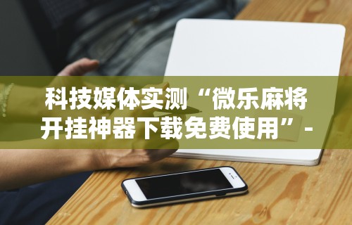 科技媒体实测“微乐麻将开挂神器下载免费使用	”-详细教程