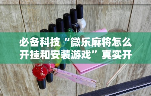 必备科技“微乐麻将怎么开挂和安装游戏”真实开挂技巧分享