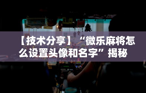 【技术分享】“微乐麻将怎么设置头像和名字”揭秘透视辅助万能挂