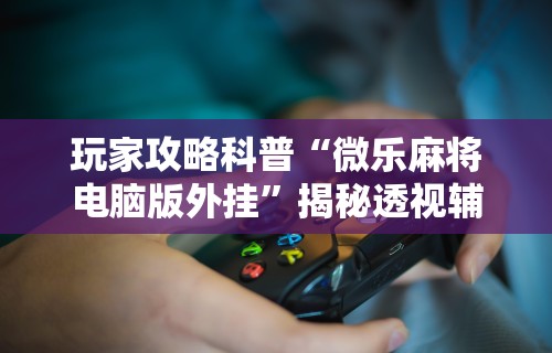 玩家攻略科普“微乐麻将电脑版外挂”揭秘透视辅助万能挂用法