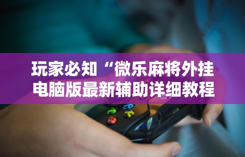 玩家必知“微乐麻将外挂电脑版最新辅助详细教程 玩家必知“微乐麻将外挂电脑版最新辅助详细教程