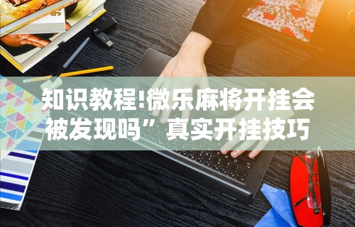 知识教程!微乐麻将开挂会被发现吗”真实开挂技巧分享